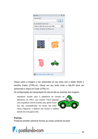 Clique sobre a imagem a ser adicionada ao seu texto com o botão direito e
escolha Copiar (CTRL+C). Clique em seu texto onde o Clip-Art deve ser
adicionado e clique em Colar (CTRL+V)
As configurações de manipulação do clip-art são as mesmas das imagens.




Formas
Podemos também adicionar formas ao nosso conteúdo do texto




                                                                         44
 