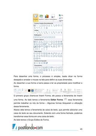 Para desenhar uma forma, o processo é simples, basta clicar na forma
desejada e arrastar o mouse na tela para definir as suas dimensões.
Ao desenhar a sua forma a barra passa a ter as propriedade para modificar a
forma.



O primeiro grupo chama-se Inserir Forma, ele possui a ferramenta de Inserir

uma forma. Ao lado temos a ferramenta Editar Forma           essa ferramenta
permite trabalhar os nós da forma – Algumas formas bloqueiam a utilização
dessa ferramenta.
Abaixo dela temos a ferramenta de caixa de texto, que permite adicionar uma
caixa de texto ao seu documento. Estando com uma forma fechada, podemos
transformar essa forma em uma caixa de texto.
Ao lado temos o Grupo Estilos de Forma.



                                                                         45
 
