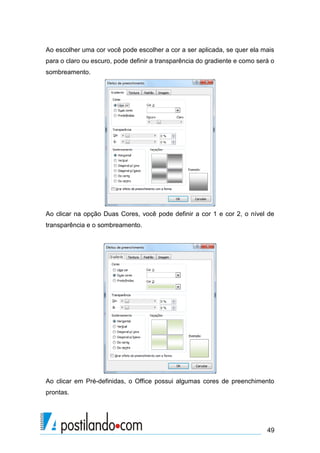 Ao escolher uma cor você pode escolher a cor a ser aplicada, se quer ela mais
para o claro ou escuro, pode definir a transparência do gradiente e como será o
sombreamento.




Ao clicar na opção Duas Cores, você pode definir a cor 1 e cor 2, o nível de
transparência e o sombreamento.




Ao clicar em Pré-definidas, o Office possui algumas cores de preenchimento
prontas.




                                                                            49
 