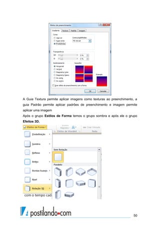 A Guia Textura permite aplicar imagens como texturas ao preenchimento, a
guia Padrão permite aplicar padrões de preenchimento e imagem permite
aplicar uma imagem
Após o grupo Estilos de Forma temos o grupo sombra e após ele o grupo
Efeitos 3D.




                                                                     50
 