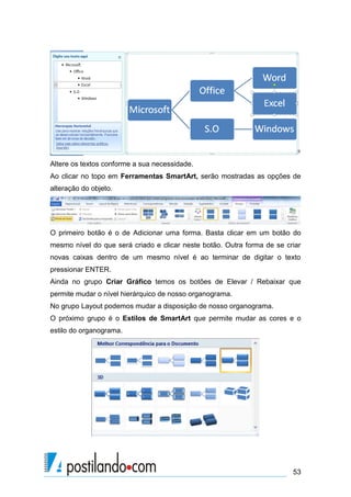 Altere os textos conforme a sua necessidade.
Ao clicar no topo em Ferramentas SmartArt, serão mostradas as opções de
alteração do objeto.




O primeiro botão é o de Adicionar uma forma. Basta clicar em um botão do
mesmo nível do que será criado e clicar neste botão. Outra forma de se criar
novas caixas dentro de um mesmo nível é ao terminar de digitar o texto
pressionar ENTER.
Ainda no grupo Criar Gráfico temos os botões de Elevar / Rebaixar que
permite mudar o nível hierárquico de nosso organograma.
No grupo Layout podemos mudar a disposição de nosso organograma.
O próximo grupo é o Estilos de SmartArt que permite mudar as cores e o
estilo do organograma.




                                                                         53
 