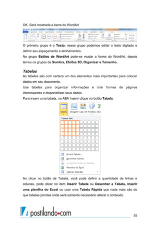 OK. Será mostrada a barra do WordArt




O primeiro grupo é o Texto, nesse grupo podemos editar o texto digitado e
definir seu espaçamento e alinhamentos.
No grupo Estilos de WordArt pode-se mudar a forma do WordArt, depois
temos os grupos de Sombra, Efeitos 3D, Organizar e Tamanho.

Tabelas
As tabelas são com certeza um dos elementos mais importantes para colocar
dados em seu documento.
Use tabelas para organizar informações e criar formas de páginas
interessantes e disponibilizar seus dados.
Para inserir uma tabela, na ABA Inserir clique no botão Tabela.




Ao clicar no botão de Tabela, você pode definir a quantidade de linhas e
colunas, pode clicar no item Inserir Tabela ou Desenhar a Tabela, Inserir
uma planilha do Excel ou usar uma Tabela Rápida que nada mais são do
que tabelas prontas onde será somente necessário alterar o conteúdo.




                                                                       55
 