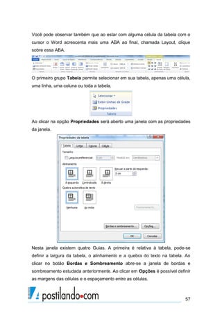 Você pode observar também que ao estar com alguma célula da tabela com o
cursor o Word acrescenta mais uma ABA ao final, chamada Layout, clique
sobre essa ABA.




O primeiro grupo Tabela permite selecionar em sua tabela, apenas uma célula,
uma linha, uma coluna ou toda a tabela.




Ao clicar na opção Propriedades será aberto uma janela com as propriedades
da janela.




Nesta janela existem quatro Guias. A primeira é relativa à tabela, pode-se
definir a largura da tabela, o alinhamento e a quebra do texto na tabela. Ao
clicar no botão Bordas e Sombreamento abre-se a janela de bordas e
sombreamento estudada anteriormente. Ao clicar em Opções é possível definir
as margens das células e o espaçamento entre as células.



                                                                         57
 