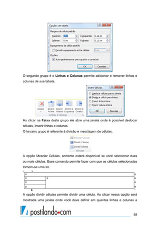 O segundo grupo é o Linhas e Colunas permite adicionar e remover linhas e
colunas de sua tabela.




Ao clicar na Faixa deste grupo ele abre uma janela onde é possível deslocar
células, inserir linhas e colunas.
O terceiro grupo é referente à divisão e mesclagem de células.




A opção Mesclar Células, somente estará disponível se você selecionar duas
ou mais células. Esse comando permite fazer com que as células selecionadas
tornem-se uma só.




A opção dividir células permite dividir uma célula. Ao clicar nessa opção será
mostrada uma janela onde você deve definir em quantas linhas e colunas a



                                                                           58
 