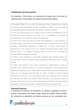 Trabalhando com documentos

Ao iniciarmos o Word temos um documento em branco que é sua área de
edição de texto. Vamos digitar um pequeno texto conforme abaixo:


O Microsoft Office é uma suíte de aplicativos para escritório que contém
programas como processador de texto, planilha de cálculo, banco de dados,
apresentação gráfica e gerenciador de tarefas, e-mails e contatos.
A suíte vem acrescentado com o tempo cada vez mais funcionalidades. Ela é
vendida em várias versões, de acordo com a quantidade de programas
incorporados e com o perfil de usuários ou empresas.
O Office 2010 inclui uma série de novas funcionalidades, a mais notável é a
interface gráfica de usuário, completamente nova, chamada de Fluent User
Interface, (inicialmente designada a Ribbon UI). O Office 2010 requer o
Windows XP com Service Pack 2 ou superior, Windows Server 2003 com
Service Pack 1 ou superior, Windows Vista, ou Linux com a camada de
compatibilidade CrossOver instalada.
O "Ribbon User Interface" é uma tarefa orientada para interface gráfica do
usuário (GUI). Possui um botão central, amplamente conhecido como o "Botão
Office".
O Office 2010 também inclui novas aplicações e ferramentas do lado do
servidor. Entre estas está Groove, uma suíte colaboração e comunicação para
pequenas empresas, que foi originalmente desenvolvido pela Groove Networks
antes de ser adquirida pela Microsoft em 2005. Também é incluído Office
SharePoint Server 2010, uma importante revisão para a plataforma de servidor
de aplicativos do Office, que suporta "Excel Services", uma arquitetura cliente-
servidor para apoiar Excel que são compartilhados em tempo real entre várias
máquinas, e também são visíveis e editável através de uma página web.

Salvando Arquivos
É importante ao terminar um documento, ou durante a digitação do mesmo,
quando o documento a ser criado é longo, salvar seu trabalho. Salvar consiste
em armazenar se documento em forma de arquivo em seu computador, pen




                                                                              6
 