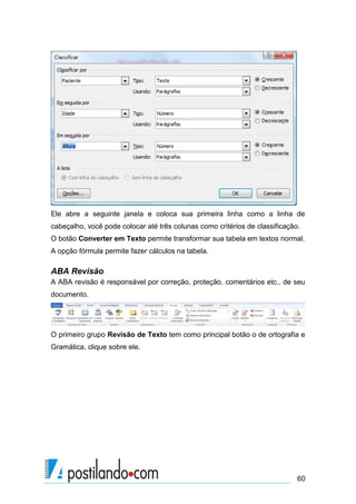Ele abre a seguinte janela e coloca sua primeira linha como a linha de
cabeçalho, você pode colocar até três colunas como critérios de classificação.
O botão Converter em Texto permite transformar sua tabela em textos normal.
A opção fórmula permite fazer cálculos na tabela.

ABA Revisão
A ABA revisão é responsável por correção, proteção, comentários etc., de seu
documento.




O primeiro grupo Revisão de Texto tem como principal botão o de ortografia e
Gramática, clique sobre ele.




                                                                             60
 