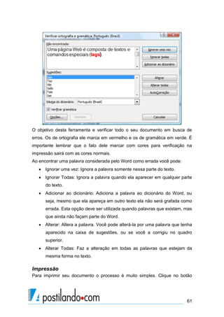 O objetivo desta ferramenta e verificar todo o seu documento em busca de
erros. Os de ortografia ele marca em vermelho e os de gramática em verde. É
importante lembrar que o fato dele marcar com cores para verificação na
impressão sairá com as cores normais.
Ao encontrar uma palavra considerada pelo Word como errada você pode:
    Ignorar uma vez: Ignora a palavra somente nessa parte do texto.
    Ignorar Todas: Ignora a palavra quando ela aparecer em qualquer parte
      do texto.
    Adicionar ao dicionário: Adiciona a palavra ao dicionário do Word, ou
      seja, mesmo que ela apareça em outro texto ela não será grafada como
      errada. Esta opção deve ser utilizada quando palavras que existam, mas
      que ainda não façam parte do Word.
    Alterar: Altera a palavra. Você pode alterá-la por uma palavra que tenha
      aparecido na caixa de sugestões, ou se você a corrigiu no quadro
      superior.
    Alterar Todas: Faz a alteração em todas as palavras que estejam da
      mesma forma no texto.

Impressão
Para imprimir seu documento o processo é muito simples. Clique no botão




                                                                          61
 