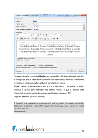 No exemplo dei o nome de Citações ao meu estilo, defini que ele será aplicado
a parágrafos, que a base de criação dele foi o estilo corpo e que ao finalizar ele
e iniciar um novo parágrafo o próximo será também corpo.
Abaixo definir a formatação a ser aplicada no mesmo. Na parte de baixo
mantive a opção dele aparecer nos estilos rápidos e que o mesmo está
disponível somente a este documento. Ao finalizar clique em OK.
Veja um exemplo do estilo aplicado


O degrau de uma escada não serve simplesmente para que alguém permaneça em cima dele.
Destina-se a sustentar o pé de um homem pelo tempo suficiente para que ele coloque o outro
um pouco mais alto.
Thomas Huxley.




                                                                                       65
 