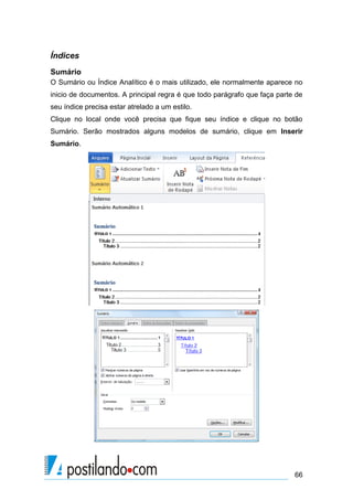 Índices
Sumário
O Sumário ou Índice Analítico é o mais utilizado, ele normalmente aparece no
inicio de documentos. A principal regra é que todo parágrafo que faça parte de
seu índice precisa estar atrelado a um estilo.
Clique no local onde você precisa que fique seu índice e clique no botão
Sumário. Serão mostrados alguns modelos de sumário, clique em Inserir
Sumário.




                                                                           66
 