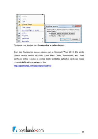 Na janela que se abre escolha Atualizar o índice inteiro.


Com isto finalizamos nosso estudo com o Microsoft Word 2010. Ele ainda
possui muitos outros recursos como Mala Direta, Formulários, etc. Para
conhecer estes recursos e outros deste fantástico aplicativo conheça nosso
curso de Office Corporativo no link:
http://apostilando.com/pagina.php?cod=40




                                                                       68
 