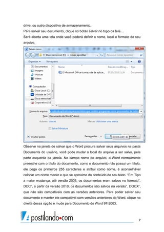 drive, ou outro dispositivo de armazenamento.
Para salvar seu documento, clique no botão salvar no topo da tela.·.
Será aberta uma tela onde você poderá definir o nome, local e formato de seu
arquivo.




Observe na janela de salvar que o Word procura salvar seus arquivos na pasta
Documents do usuário, você pode mudar o local do arquivo a ser salvo, pela
parte esquerda da janela. No campo nome do arquivo, o Word normalmente
preenche com o título do documento, como o documento não possui um título,
ele pega os primeiros 255 caracteres e atribui como nome, é aconselhável
colocar um nome menor e que se aproxime do conteúdo de seu texto. “Em Tipo
a maior mudança, até versão 2003, os documentos eram salvos no formato”.
DOC”, a partir da versão 2010, os documentos são salvos na versão”. DOCX”,
que não são compatíveis com as versões anteriores. Para poder salvar seu
documento e manter ele compatível com versões anteriores do Word, clique na
direita dessa opção e mude para Documento do Word 97-2003.




                                                                          7
 
