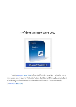 การใช้งาน Microsoft Word 2010
โปรแกรม Microsoft Word 2010 เป็นโปรแกรมที่ใช้ในการจัดทาเอกสารต่าง ๆ ไม่ว่าจะเป็น รายงาน
จดหมาย ตลอดจนตารางข้อมูลต่าง ๆ ซึ่งใช้งานง่าย ไม่ยุ่งยาก จึงเป็นโปรแกรมที่ได้รับความนิยมอย่างสูงในปัจจุบัน
จนทาให้บริษัทผู้ผลิตได้มีการพัฒนาโปรแกรมให้มีความสามารถมากกว่าเดิมอีก และโปรแกรมใหม่นี้มีชื่อ
ว่า Microsoft Word 2010
 