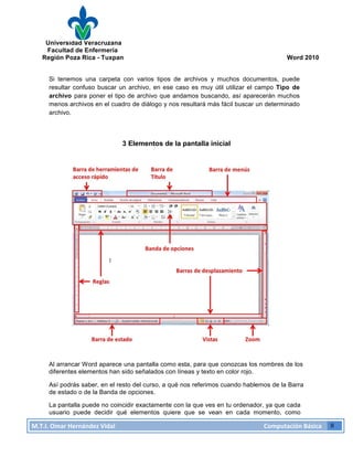 Universidad Veracruzana
Facultad de Enfermería
Región Poza Rica - Tuxpan Word 2010
M.T.I.
Omar
Hernández
Vidal
Computación
Básica
8
Si tenemos una carpeta con varios tipos de archivos y muchos documentos, puede
resultar confuso buscar un archivo, en ese caso es muy útil utilizar el campo Tipo de
archivo para poner el tipo de archivo que andamos buscando, así aparecerán muchos
menos archivos en el cuadro de diálogo y nos resultará más fácil buscar un determinado
archivo.
3 Elementos de la pantalla inicial
Al arrancar Word aparece una pantalla como esta, para que conozcas los nombres de los
diferentes elementos han sido señalados con líneas y texto en color rojo.
Así podrás saber, en el resto del curso, a qué nos referimos cuando hablemos de la Barra
de estado o de la Banda de opciones.
La pantalla puede no coincidir exactamente con la que ves en tu ordenador, ya que cada
usuario puede decidir qué elementos quiere que se vean en cada momento, como