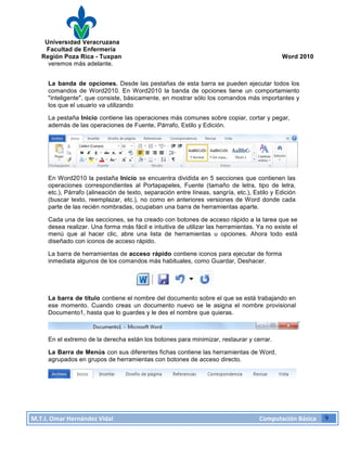 Universidad Veracruzana
Facultad de Enfermería
Región Poza Rica - Tuxpan Word 2010
M.T.I.
Omar
Hernández
Vidal
Computación
Básica
9
veremos más adelante.
La banda de opciones. Desde las pestañas de esta barra se pueden ejecutar todos los
comandos de Word2010. En Word2010 la banda de opciones tiene un comportamiento
"inteligente", que consiste, básicamente, en mostrar sólo los comandos más importantes y
los que el usuario va utilizando
La pestaña Inicio contiene las operaciones más comunes sobre copiar, cortar y pegar,
además de las operaciones de Fuente, Párrafo, Estilo y Edición.
En Word2010 la pestaña Inicio se encuentra dividida en 5 secciones que contienen las
operaciones correspondientes al Portapapeles, Fuente (tamaño de letra, tipo de letra,
etc.), Párrafo (alineación de texto, separación entre líneas, sangría, etc.), Estilo y Edición
(buscar texto, reemplazar, etc.), no como en anteriores versiones de Word donde cada
parte de las recién nombradas, ocupaban una barra de herramientas aparte.
Cada una de las secciones, se ha creado con botones de acceso rápido a la tarea que se
desea realizar. Una forma más fácil e intuitiva de utilizar las herramientas. Ya no existe el
menú que al hacer clic, abre una lista de herramientas u opciones. Ahora todo está
diseñado con iconos de acceso rápido.
La barra de herramientas de acceso rápido contiene iconos para ejecutar de forma
inmediata algunos de los comandos más habituales, como Guardar, Deshacer.
La barra de título contiene el nombre del documento sobre el que se está trabajando en
ese momento. Cuando creas un documento nuevo se le asigna el nombre provisional
Documento1, hasta que lo guardes y le des el nombre que quieras.
En el extremo de la derecha están los botones para minimizar, restaurar y cerrar.
La Barra de Menús con sus diferentes fichas contiene las herramientas de Word,
agrupados en grupos de herramientas con botones de acceso directo.