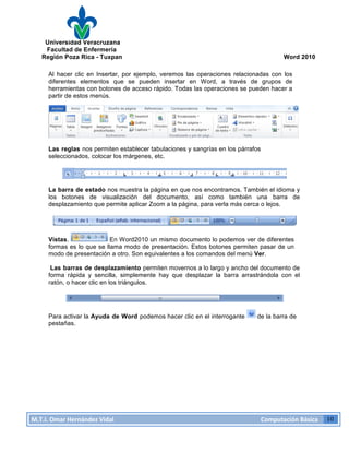 Universidad Veracruzana
Facultad de Enfermería
Región Poza Rica - Tuxpan Word 2010
M.T.I.
Omar
Hernández
Vidal
Computación
Básica
10
Al hacer clic en Insertar, por ejemplo, veremos las operaciones relacionadas con los
diferentes elementos que se pueden insertar en Word, a través de grupos de
herramientas con botones de acceso rápido. Todas las operaciones se pueden hacer a
partir de estos menús.
Las reglas nos permiten establecer tabulaciones y sangrías en los párrafos
seleccionados, colocar los márgenes, etc.
La barra de estado nos muestra la página en que nos encontramos. También el idioma y
los botones de visualización del documento, así como también una barra de
desplazamiento que permite aplicar Zoom a la página, para verla más cerca o lejos.
Vistas. En Word2010 un mismo documento lo podemos ver de diferentes
formas es lo que se llama modo de presentación. Estos botones permiten pasar de un
modo de presentación a otro. Son equivalentes a los comandos del menú Ver.
Las barras de desplazamiento permiten movernos a lo largo y ancho del documento de
forma rápida y sencilla, simplemente hay que desplazar la barra arrastrándola con el
ratón, o hacer clic en los triángulos.
Para activar la Ayuda de Word podemos hacer clic en el interrogante de la barra de
pestañas.
