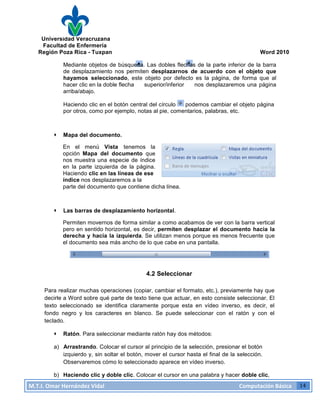 Universidad Veracruzana
Facultad de Enfermería
Región Poza Rica - Tuxpan Word 2010
M.T.I.
Omar
Hernández
Vidal
Computación
Básica
14
Mediante objetos de búsqueda. Las dobles flechas de la parte inferior de la barra
de desplazamiento nos permiten desplazarnos de acuerdo con el objeto que
hayamos seleccionado, este objeto por defecto es la página, de forma que al
hacer clic en la doble flecha superior/inferior nos desplazaremos una página
arriba/abajo.
Haciendo clic en el botón central del círculo podemos cambiar el objeto página
por otros, como por ejemplo, notas al pie, comentarios, palabras, etc.
· Mapa del documento.
En el menú Vista tenemos la
opción Mapa del documento que
nos muestra una especie de índice
en la parte izquierda de la página.
Haciendo clic en las líneas de ese
índice nos desplazaremos a la
parte del documento que contiene dicha línea.
· Las barras de desplazamiento horizontal.
Permiten movernos de forma similar a como acabamos de ver con la barra vertical
pero en sentido horizontal, es decir, permiten desplazar el documento hacia la
derecha y hacia la izquierda. Se utilizan menos porque es menos frecuente que
el documento sea más ancho de lo que cabe en una pantalla.
4.2 Seleccionar
Para realizar muchas operaciones (copiar, cambiar el formato, etc.), previamente hay que
decirle a Word sobre qué parte de texto tiene que actuar, en esto consiste seleccionar. El
texto seleccionado se identifica claramente porque esta en vídeo inverso, es decir, el
fondo negro y los caracteres en blanco. Se puede seleccionar con el ratón y con el
teclado.
· Ratón. Para seleccionar mediante ratón hay dos métodos:
a) Arrastrando. Colocar el cursor al principio de la selección, presionar el botón
izquierdo y, sin soltar el botón, mover el cursor hasta el final de la selección.
Observaremos cómo lo seleccionado aparece en vídeo inverso.
b) Haciendo clic y doble clic. Colocar el cursor en una palabra y hacer doble clic,