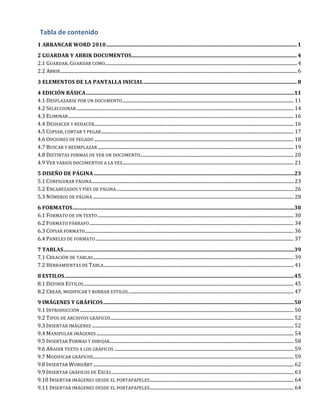 Tabla
de
contenido
1
ARRANCAR
WORD
2010
...............................................................................................................................................
1
2
GUARDAR
Y
ABRIR
DOCUMENTOS
............................................................................................................................
4
2.1
GUARDAR.
GUARDAR
COMO
...................................................................................................................................................................
4
2.2
ABRIR
.........................................................................................................................................................................................................
6
3
ELEMENTOS
DE
LA
PANTALLA
INICIAL
...................................................................................................................
8
4
EDICIÓN
BÁSICA
............................................................................................................................................................
11
4.1
DESPLAZARSE
POR
UN
DOCUMENTO
.................................................................................................................................................
11
4.2
SELECCIONAR
........................................................................................................................................................................................
14
4.3
ELIMINAR
...............................................................................................................................................................................................
16
4.4
DESHACER
Y
REHACER
.........................................................................................................................................................................
16
4.5
COPIAR,
CORTAR
Y
PEGAR
...................................................................................................................................................................
17
4.6
OPCIONES
DE
PEGADO
.........................................................................................................................................................................
18
4.7
BUSCAR
Y
REEMPLAZAR
......................................................................................................................................................................
19
4.8
DISTINTAS
FORMAS
DE
VER
UN
DOCUMENTO
..................................................................................................................................
20
4.9
VER
VARIOS
DOCUMENTOS
A
LA
VEZ
.................................................................................................................................................
21
5
DISEÑO
DE
PÁGINA
......................................................................................................................................................
23
5.1
CONFIGURAR
PÁGINA
...........................................................................................................................................................................
23
5.2
ENCABEZADOS
Y
PIES
DE
PÁGINA
......................................................................................................................................................
26
5.3
NÚMEROS
DE
PÁGINA
..........................................................................................................................................................................
28
6
FORMATOS
......................................................................................................................................................................
30
6.1
FORMATO
DE
UN
TEXTO
......................................................................................................................................................................
30
6.2
FORMATO
PÁRRAFO
.............................................................................................................................................................................
34
6.3
COPIAR
FORMATO
.................................................................................................................................................................................
36
6.4
PANELES
DE
FORMATO
........................................................................................................................................................................
37
7
TABLAS
.............................................................................................................................................................................
39
7.1
CREACIÓN
DE
TABLAS
..........................................................................................................................................................................
39
7.2
HERRAMIENTAS
DE
TABLA
.................................................................................................................................................................
41
8
ESTILOS
............................................................................................................................................................................
45
8.1
DEFINIR
ESTILOS
..................................................................................................................................................................................
45
8.2
CREAR,
MODIFICAR
Y
BORRAR
ESTILOS
............................................................................................................................................
47
9
IMÁGENES
Y
GRÁFICOS
...............................................................................................................................................
50
9.1
INTRODUCCIÓN
.....................................................................................................................................................................................
50
9.2
TIPOS
DE
ARCHIVOS
GRÁFICOS
...........................................................................................................................................................
52
9.3
INSERTAR
IMÁGENES
...........................................................................................................................................................................
52
9.4
MANIPULAR
IMÁGENES
.......................................................................................................................................................................
54
9.5
INSERTAR
FORMAS
Y
DIBUJAR
............................................................................................................................................................
58
9.6
AÑADIR
TEXTO
A
LOS
GRÁFICOS
........................................................................................................................................................
59
9.7
MODIFICAR
GRÁFICOS
..........................................................................................................................................................................
59
9.8
INSERTAR
WORDART
..........................................................................................................................................................................
62
9.9
INSERTAR
GRÁFICOS
DE
EXCEL
..........................................................................................................................................................
63
9.10
INSERTAR
IMÁGENES
DESDE
EL
PORTAPAPELES
..........................................................................................................................
64
9.11
INSERTAR
IMÁGENES
DESDE
EL
PORTAPAPELES
..........................................................................................................................
64
