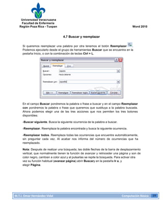 Universidad Veracruzana
Facultad de Enfermería
Región Poza Rica - Tuxpan Word 2010
M.T.I.
Omar
Hernández
Vidal
Computación
Básica
19
4.7 Buscar y reemplazar
Si queremos reemplazar una palabra por otra tenemos el botón Reemplazar .
Podemos ejecutarlo desde el grupo de herramientas Buscar que se encuentra en la
pestaña Inicio, o con la combinación de teclas Ctrl + L.
En el campo Buscar pondremos la palabra o frase a buscar y en el campo Reemplazar
con pondremos la palabra o frase que queremos que sustituya a la palabra buscada.
Ahora podemos elegir una de las tres acciones que nos permiten los tres botones
disponibles:
-Buscar siguiente. Busca la siguiente ocurrencia de la palabra a buscar.
-Reemplazar. Reemplaza la palabra encontrada y busca la siguiente ocurrencia.
-Reemplazar todos. Reemplaza todas las ocurrencias que encuentre automáticamente,
sin preguntar cada vez. Al acabar nos informa del número de ocurrencias que ha
reemplazado.
Nota: Después de realizar una búsqueda, las doble flechas de la barra de desplazamiento
vertical, que normalmente tienen la función de avanzar y retroceder una página y son de
color negro, cambian a color azul y al pulsarlas se repite la búsqueda. Para activar otra
vez su función habitual (avanzar página) abrir Buscary en la pestaña Ir a, y
elegir Página.
