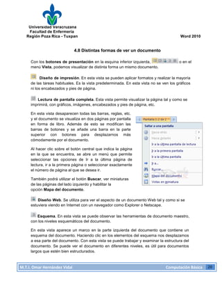 Universidad Veracruzana
Facultad de Enfermería
Región Poza Rica - Tuxpan Word 2010
M.T.I.
Omar
Hernández
Vidal
Computación
Básica
20
4.8 Distintas formas de ver un documento
Con los botones de presentación en la esquina inferior izquierda, o en el
menú Vista, podemos visualizar de distinta forma un mismo documento.
Diseño de impresión. En esta vista se pueden aplicar formatos y realizar la mayoría
de las tareas habituales. Es la vista predeterminada. En esta vista no se ven los gráficos
ni los encabezados y pies de página.
Lectura de pantalla completa. Esta vista permite visualizar la página tal y como se
imprimirá, con gráficos, imágenes, encabezados y pies de página, etc.
En esta vista desaparecen todas las barras, reglas, etc.
y el documento se visualiza en dos páginas por pantalla
en forma de libro. Además de esto se modifican las
barras de botones y se añade una barra en la parte
superior con botones para desplazarnos más
cómodamente por el documento.
Al hacer clic sobre el botón central que indica la página
en la que se encuentra, se abre un menú que permite
seleccionar las opciones de Ir a la última página de
lectura, ir a la primera página o seleccionar exactamente
el número de página al que se desea ir.
También podrá utilizar el botón Buscar, ver miniaturas
de las páginas del lado izquierdo y habilitar la
opción Mapa del documento.
Diseño Web. Se utiliza para ver el aspecto de un documento Web tal y como si se
estuviera viendo en Internet con un navegador como Explorer o Netscape.
Esquema. En esta vista se puede observar las herramientas de documento maestro,
con los niveles esquemáticos del documento.
En esta vista aparece un marco en la parte izquierda del documento que contiene un
esquema del documento. Haciendo clic en los elementos del esquema nos desplazamos
a esa parte del documento. Con esta vista se puede trabajar y examinar la estructura del
documento. Se puede ver el documento en diferentes niveles, es útil para documentos
largos que estén bien estructurados.