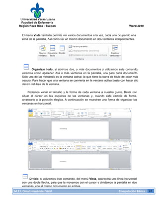 Universidad Veracruzana
Facultad de Enfermería
Región Poza Rica - Tuxpan Word 2010
M.T.I.
Omar
Hernández
Vidal
Computación
Básica
22
El menú Vista también permite ver varios documentos a la vez, cada uno ocupando una
zona de la pantalla, Así como ver un mismo documento en dos ventanas independientes.
Organizar todo, si abrimos dos, o más documentos y utilizamos este comando,
veremos como aparecen dos o más ventanas en la pantalla, una para cada documento.
Solo una de las ventanas es la ventana activa: la que tiene la barra de título de color más
oscuro. Para hacer que una ventana se convierta en la ventana activa basta con hacer clic
dentro del área de la ventana.
Podemos variar el tamaño y la forma de cada ventana a nuestro gusto. Basta con
situar el cursor en las esquinas de las ventanas y, cuando éste cambie de forma,
arrastrarlo a la posición elegida. A continuación se muestran una forma de organizar las
ventanas en horizontal.
Dividir, si utilizamos este comando, del menú Vista, aparecerá una línea horizontal
con una doble flecha, para que la movamos con el cursor y dividamos la pantalla en dos
ventanas, con el mismo documento en ambas.