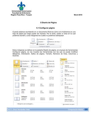 Universidad Veracruzana
Facultad de Enfermería
Región Poza Rica - Tuxpan Word 2010
M.T.I.
Omar
Hernández
Vidal
Computación
Básica
23
5 Diseño de Página
5.1 Configurar página
Cuando estamos escribiendo en un documento Word es como si lo hiciéramos en una
hoja de papel que luego puede ser impresa. Por lo tanto, existe un área en la cual
podemos escribir y unos márgenes los cuales no podemos sobrepasar.
Estos márgenes se definen en la pestaña Diseño de página, en el grupo de herramientas
Configurar página, se nos muestra las herramientas con las que se puede modificar
Márgenes, Orientación, Saltos de página, Tamaño, Números de línea, Columnas y
Guiones.