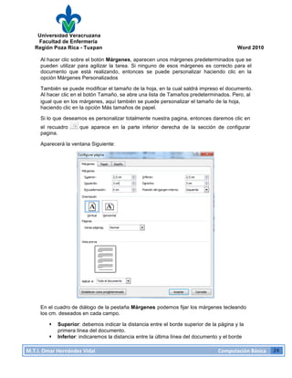 Universidad Veracruzana
Facultad de Enfermería
Región Poza Rica - Tuxpan Word 2010
M.T.I.
Omar
Hernández
Vidal
Computación
Básica
24
Al hacer clic sobre el botón Márgenes, aparecen unos márgenes predeterminados que se
pueden utilizar para agilizar la tarea. Si ninguno de esos márgenes es correcto para el
documento que está realizando, entonces se puede personalizar haciendo clic en la
opción Márgenes Personalizados
También se puede modificar el tamaño de la hoja, en la cual saldrá impreso el documento.
Al hacer clic en el botón Tamaño, se abre una lista de Tamaños predeterminados. Pero, al
igual que en los márgenes, aquí también se puede personalizar el tamaño de la hoja,
haciendo clic en la opción Más tamaños de papel.
Si lo que deseamos es personalizar totalmente nuestra pagina, entonces daremos clic en
el recuadro que aparece en la parte inferior derecha de la sección de configurar
pagina.
Aparecerá la ventana Siguiente:
En el cuadro de diálogo de la pestaña Márgenes podemos fijar los márgenes tecleando
los cm. deseados en cada campo.
· Superior: debemos indicar la distancia entre el borde superior de la página y la
primera línea del documento.
· Inferior: indicaremos la distancia entre la última línea del documento y el borde