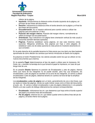 Universidad Veracruzana
Facultad de Enfermería
Región Poza Rica - Tuxpan Word 2010
M.T.I.
Omar
Hernández
Vidal
Computación
Básica
25
inferior de la página.
· Izquierdo: introduciremos la distancia entre el borde izquierdo de la página y el
principio de las líneas del documento.
· Derecho: indicaremos la distancia entre el borde derecho de la página y el final de
las líneas del documento.
· Encuadernación. Es un espacio adicional para cuando vamos a utilizar las
páginas para encuadernar un libro.
· Posición del margen interno. Posición del margen interno, normalmente se
refiere al margen de encuadernación.
· Orientación. Aquí indicamos si la página tiene orientación vertical (la más usual) o
horizontal (también llamada apaisada).
· Páginas. Podemos establecer varias páginas, en ese caso tenemos varias
opciones: Márgenes simétricos, Dos páginas por hoja o Libro plegado. Al
establecer cada una de estas opciones la vista previa te mostrará claramente en
que consisten.
En la parte derecha de la pantalla tenemos la Vista previa que nos dará una idea bastante
aproximada de cómo afectan los cambios que hemos introducido al diseño de la página.
Si pulsamos el botón Predeterminar, los valores actuales serán los que se utilicen en los
nuevos documentos que creemos.
En la pestaña Papel determinaremos el tipo de papel a utilizar para la impresora, A4,
Carta, etc. y también la bandeja de la que tomará el papel la impresora, en caso de que
tenga más de una.
En la pestaña Diseño fijaremos la posición de Encabezados y pies de página. Hemos
dicho que fuera de los márgenes no se puede escribir, pero hay una excepción, los
encabezados y pies de página se escriben en la zona de los márgenes. Si vamos a utilizar
encabezados o pies de página, debemos tenerlo en cuenta a la hora de fijar la amplitud
de los márgenes.
Los encabezados y pies de página son un texto, generalmente de una o dos líneas, que
se repite en todas las páginas, donde se suele indicar cosas como el título del documento,
el autor, etc. Si vamos a utilizar encabezados o pies de página deberemos ir a la pestaña
Diseño y en ese cuadro de diálogo rellenaremos los campos correspondientes:
· Encabezado: indicaremos los cm. que deseamos que haya entre el borde superior
del papel y la primera línea del encabezado.
· Pie de página: diremos los cm. que deben quedar entre la última línea del pie de
página y el borde inferior de la página.