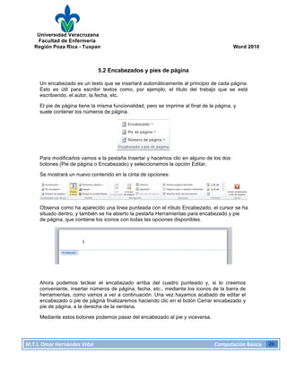 Universidad Veracruzana
Facultad de Enfermería
Región Poza Rica - Tuxpan Word 2010
M.T.I.
Omar
Hernández
Vidal
Computación
Básica
26
5.2 Encabezados y pies de página
Un encabezado es un texto que se insertará automáticamente al principio de cada página.
Esto es útil para escribir textos como, por ejemplo, el título del trabajo que se está
escribiendo, el autor, la fecha, etc.
El pie de página tiene la misma funcionalidad, pero se imprime al final de la página, y
suele contener los números de página.
Para modificarlos vamos a la pestaña Insertar y hacemos clic en alguno de los dos
botones (Pie de página o Encabezado) y seleccionamos la opción Editar.
Se mostrará un nuevo contenido en la cinta de opciones:
Observa como ha aparecido una línea punteada con el rótulo Encabezado, el cursor se ha
situado dentro, y también se ha abierto la pestaña Herramientas para encabezado y pie
de página, que contiene los iconos con todas las opciones disponibles.
Ahora podemos teclear el encabezado arriba del cuadro punteado y, si lo creemos
conveniente, insertar números de página, fecha, etc., mediante los iconos de la barra de
herramientas, como vamos a ver a continuación. Una vez hayamos acabado de editar el
encabezado o pie de página finalizaremos haciendo clic en el botón Cerrar encabezado y
pie de página, a la derecha de la ventana.
Mediante estos botones podemos pasar del encabezado al pie y viceversa.