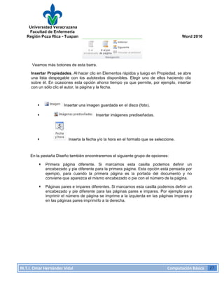 Universidad Veracruzana
Facultad de Enfermería
Región Poza Rica - Tuxpan Word 2010
M.T.I.
Omar
Hernández
Vidal
Computación
Básica
27
Veamos más botones de esta barra.
Insertar Propiedades. Al hacer clic en Elementos rápidos y luego en Propiedad, se abre
una lista despegable con los autotextos disponibles. Elegir uno de ellos haciendo clic
sobre él. En ocasiones esta opción ahorra tiempo ya que permite, por ejemplo, insertar
con un sólo clic el autor, la página y la fecha.
· Insertar una imagen guardada en el disco (foto).
· Insertar imágenes prediseñadas.
· Inserta la fecha y/o la hora en el formato que se seleccione.
En la pestaña Diseño también encontraremos el siguiente grupo de opciones:
· Primera página diferente. Si marcamos esta casilla podemos definir un
encabezado y pie diferente para la primera página. Esta opción está pensada por
ejemplo, para cuando la primera página es la portada del documento y no
conviene que aparezca el mismo encabezado o pie con el número de la página.
· Páginas pares e impares diferentes. Si marcamos esta casilla podemos definir un
encabezado y pie diferente para las páginas pares e impares. Por ejemplo para
imprimir el número de página se imprime a la izquierda en las páginas impares y
en las páginas pares imprimirlo a la derecha.