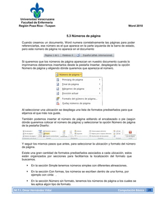 Universidad Veracruzana
Facultad de Enfermería
Región Poza Rica - Tuxpan Word 2010
M.T.I.
Omar
Hernández
Vidal
Computación
Básica
28
5.3 Números de página
Cuando creamos un documento, Word numera correlativamente las páginas para poder
referenciarlas, ese número es el que aparece en la parte izquierda de la barra de estado,
pero este número de página no aparece en el documento
Si queremos que los números de página aparezcan en nuestro documento cuando lo
imprimamos deberemos insertarlos desde la pestaña Insertar, desplegando la opción
Número de página y eligiendo dónde queremos que aparezca el número.
Al seleccionar una ubicación se despliega una lista de formatos prediseñados para que
elijamos el que más nos guste.
También podemos insertar el número de página editando el encabezado o pie (según
dónde queremos colocar el número de página) y seleccionar la opción Número de página
de la pestaña Diseño:
Y seguir los mismos pasos que antes, para seleccionar la ubicación y formato del número
de página.
Existe una gran cantidad de formatos prediseñados asociados a cada ubicación, estos
están organizados por secciones para facilitarnos la localización del formato que
buscamos.
· En la sección Simple tenemos números simples con diferentes alineaciones.
· En la sección Con formas, los números se escriben dentro de una forma, por
ejemplo con cinta: .
· En la sección Número sin formato, tenemos los números de página a los cuales se
les aplica algún tipo de formato.