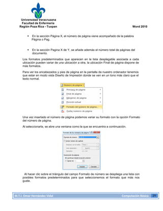Universidad Veracruzana
Facultad de Enfermería
Región Poza Rica - Tuxpan Word 2010
M.T.I.
Omar
Hernández
Vidal
Computación
Básica
29
· En la sección Página X, el número de página viene acompañado de la palabra
Página o Pag.
· En la sección Pagina X de Y, se añade además el número total de páginas del
documento.
Los formatos predeterminados que aparecen en la lista desplegable asociada a cada
ubicación pueden variar de una ubicación a otra, la ubicación Final de página dispone de
más formatos.
Para ver los encabezados y pies de página en la pantalla de nuestro ordenador tenemos
que estar en modo vista Diseño de Impresión donde se ven en un tono más claro que el
texto normal.
Una vez insertado el número de página podemos variar su formato con la opción Formato
del número de página.
Al seleccionarla, se abre una ventana como la que se encuentra a continuación.
Al hacer clic sobre el triángulo del campo Formato de número se despliega una lista con
posibles formatos predeterminados para que seleccionemos el formato que más nos
guste.