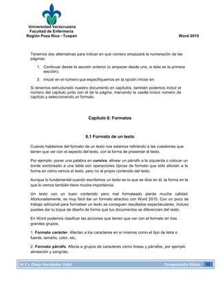 Universidad Veracruzana
Facultad de Enfermería
Región Poza Rica - Tuxpan Word 2010
M.T.I.
Omar
Hernández
Vidal
Computación
Básica
30
Tenemos dos alternativas para indicar en qué número empezará la numeración de las
páginas:
1. Continuar desde la sección anterior (o empezar desde uno, si ésta es la primera
sección).
2. Iniciar en el número que especifiquemos en la opción Iniciar en:
Si tenemos estructurado nuestro documento en capítulos, también podemos incluir el
número del capítulo junto con el de la página, marcando la casilla Incluir número de
capítulo y seleccionando un formato.
Capítulo 6: Formatos
6.1 Formato de un texto
Cuando hablamos del formato de un texto nos estamos refiriendo a las cuestiones que
tienen que ver con el aspecto del texto, con la forma de presentar el texto.
Por ejemplo: poner una palabra en cursiva, alinear un párrafo a la izquierda o colocar un
borde sombreado a una tabla son operaciones típicas de formato que sólo afectan a la
forma en cómo vemos el texto, pero no al propio contenido del texto.
Aunque lo fundamental cuando escribimos un texto es lo que se dice en él, la forma en la
que lo vemos también tiene mucha importancia.
Un texto con un buen contenido pero mal formateado pierde mucha calidad.
Afortunadamente, es muy fácil dar un formato atractivo con Word 2010. Con un poco de
trabajo adicional para formatear un texto se consiguen resultados espectaculares, incluso
puedes dar tu toque de diseño de forma que tus documentos se diferencien del resto.
En Word podemos clasificar las acciones que tienen que ver con el formato en tres
grandes grupos.
1. Formato carácter. Afectan a los caracteres en sí mismos como el tipo de letra o
fuente, tamaño, color, etc..
2. Formato párrafo. Afecta a grupos de caracteres como líneas y párrafos, por ejemplo
alineación y sangrías.