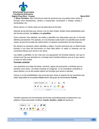 Universidad Veracruzana
Facultad de Enfermería
Región Poza Rica - Tuxpan Word 2010
M.T.I.
Omar
Hernández
Vidal
Computación
Básica
31
3. Otros formatos. Aquí incluimos el resto de acciones que se pueden hacer sobre el
formato como tabulaciones, cambio a mayúsculas, numeración y viñetas, bordes y
sombreados, etc.
Ahora vamos a ir viendo cada uno de estos tipos de formato.
Además de las técnicas que vamos a ver en esta unidad, existen otras posibilidades para
dar formato al texto: los estilos y las plantillas.
Como veremos más adelante, los estilos y plantillas son adecuados para dar un formato
definido previamente. Por ejemplo, en una empresa suele existir una plantilla para escribir
cartas, de esa forma todas las cartas tienen un aspecto característico de esa empresa.
No siempre es necesario utilizar plantillas y estilos. Cuando queremos dar un determinado
formato a una línea del documento no hace falta definir un estilo, lo haremos con los
comandos básicos que vamos a ver ahora.
Los estilos y plantillas no son más que una agrupación de formatos básicos. Así que lo
primero que hay que aprender es a manejar esos formatos básicos, que es lo que vamos
a hacer en esta unidad.
Formato carácter
Los caracteres son todas las letras, números, signos de puntuación y símbolos que se
escriben como texto. Las letras incluidas en imágenes, no se consideran caracteres a
estos efectos y no se les pueden aplicar los formatos que vamos a estudiar.
Vamos a ver las posibilidades más comunes para variar el aspecto de los caracteres que
están disponibles en la pestaña Inicio dentro del grupo de herramientas Fuente.
También aparecen las herramientas de formato automáticamente al seleccionar una
palabra o frase para poder modificar, fuente, tamaño y estilo de fuente,etc.
