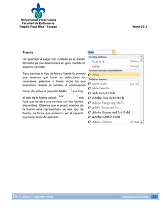Universidad Veracruzana
Facultad de Enfermería
Región Poza Rica - Tuxpan Word 2010
M.T.I.
Omar
Hernández
Vidal
Computación
Básica
32
Fuente
Un apartado a elegir con cuidado es la fuente
del texto ya que determinará en gran medida el
aspecto del texto.
Para cambiar el tipo de letra o fuente lo primero
que tenemos que hacer es seleccionar los
caracteres, palabras o líneas sobre los que
queremos realizar el cambio. A continuación
hacer clic sobre el pequeño botón que hay
al lado de la fuente actual, esto
hará que se abra una ventana con las fuentes
disponibles. Observa que el propio nombre de
la fuente está representado en ese tipo de
fuente, de forma que podemos ver el aspecto
que tiene antes de aplicarlo.