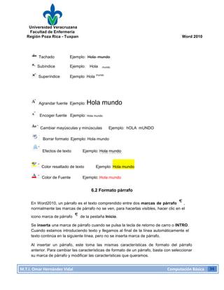 Universidad Veracruzana
Facultad de Enfermería
Región Poza Rica - Tuxpan Word 2010
M.T.I.
Omar
Hernández
Vidal
Computación
Básica
34
Tachado Ejemplo: Hola mundo
Subíndice Ejemplo: Hola mundo
Superíndice Ejemplo: Hola mundo
Agrandar fuente Ejemplo: Hola mundo
Encoger fuente Ejemplo: Hola mundo
Cambiar mayúsculas y minúsculas Ejemplo: hOLA mUNDO
Borrar formato Ejemplo: Hola mundo
Efectos de texto Ejemplo: Hola mundo
Color resaltado de texto Ejemplo: Hola mundo
Color de Fuente Ejemplo: Hola mundo
6.2 Formato párrafo
En Word2010, un párrafo es el texto comprendido entre dos marcas de párrafo ,
normalmente las marcas de párrafo no se ven, para hacerlas visibles, hacer clic en el
icono marca de párrafo de la pestaña Inicio.
Se inserta una marca de párrafo cuando se pulsa la tecla de retorno de carro o INTRO.
Cuando estamos introduciendo texto y llegamos al final de la línea automáticamente el
texto continúa en la siguiente línea, pero no se inserta marca de párrafo.
Al insertar un párrafo, este toma las mismas características de formato del párrafo
anterior. Para cambiar las características de formato de un párrafo, basta con seleccionar
su marca de párrafo y modificar las características que queramos.
