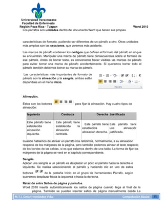 Universidad Veracruzana
Facultad de Enfermería
Región Poza Rica - Tuxpan Word 2010
M.T.I.
Omar
Hernández
Vidal
Computación
Básica
35
Los párrafos son unidades dentro del documento Word que tienen sus propias
características de formato, pudiendo ser diferentes de un párrafo a otro. Otras unidades
más amplias son las secciones, que veremos más adelante.
Las marcas de párrafo contienen los códigos que definen el formato del párrafo en el que
se encuentran. Manipular una marca de párrafo tiene consecuencias sobre el formato de
ese párrafo. Antes de borrar texto, es conveniente hacer visibles las marcas de párrafo
para evitar borrar una marca de párrafo accidentalmente. Si queremos borrar todo el
párrafo también debemos borrar su marca de párrafo.
Las características más importantes de formato de
párrafo son la alineación y la sangría, ambas están
disponibles en el menú Inicio.
Alineación.
Estos son los botones para fijar la alineación. Hay cuatro tipos de
alineación:
Izquierda Centrada Derecha Justificada
Este párrafo tiene
establecida
alineación
izquierda.
Este párrafo tiene
establecida la
alineación
centrada.
Este párrafo tiene
establecida
alineación derecha.
Este párrafo tiene
una alineación
justificada.
Cuando hablamos de alinear un párrafo nos referimos, normalmente, a su alineación
respecto de los márgenes de la página, pero también podemos alinear el texto respecto
de los bordes de las celdas, si es que estamos dentro de una tabla. La forma de fijar los
márgenes de la página se verá en el capítulo correspondiente.
Sangría.
Aplicar una sangría a un párrafo es desplazar un poco el párrafo hacia la derecha o
izquierda. Se realiza seleccionando el párrafo y haciendo clic en uno de estos
botones de la pestaña Inicio en el grupo de herramientas Párrafo, según
queramos desplazar hacia la izquierda o hacia la derecha.
Relación entre Saltos de página y párrafos.
Word 2010 inserta automáticamente los saltos de página cuando llega al final de la
página. También se pueden insertar saltos de página manualmente desde La