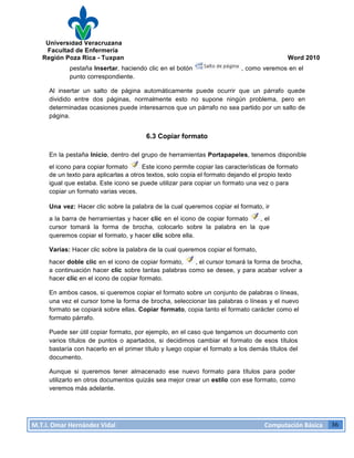Universidad Veracruzana
Facultad de Enfermería
Región Poza Rica - Tuxpan Word 2010
M.T.I.
Omar
Hernández
Vidal
Computación
Básica
36
pestaña Insertar, haciendo clic en el botón , como veremos en el
punto correspondiente.
Al insertar un salto de página automáticamente puede ocurrir que un párrafo quede
dividido entre dos páginas, normalmente esto no supone ningún problema, pero en
determinadas ocasiones puede interesarnos que un párrafo no sea partido por un salto de
página.
6.3 Copiar formato
En la pestaña Inicio, dentro del grupo de herramientas Portapapeles, tenemos disponible
el icono para copiar formato Este icono permite copiar las características de formato
de un texto para aplicarlas a otros textos, solo copia el formato dejando el propio texto
igual que estaba. Este icono se puede utilizar para copiar un formato una vez o para
copiar un formato varias veces.
Una vez: Hacer clic sobre la palabra de la cual queremos copiar el formato, ir
a la barra de herramientas y hacer clic en el icono de copiar formato , el
cursor tomará la forma de brocha, colocarlo sobre la palabra en la que
queremos copiar el formato, y hacer clic sobre ella.
Varias: Hacer clic sobre la palabra de la cual queremos copiar el formato,
hacer doble clic en el icono de copiar formato, , el cursor tomará la forma de brocha,
a continuación hacer clic sobre tantas palabras como se desee, y para acabar volver a
hacer clic en el icono de copiar formato.
En ambos casos, si queremos copiar el formato sobre un conjunto de palabras o líneas,
una vez el cursor tome la forma de brocha, seleccionar las palabras o líneas y el nuevo
formato se copiará sobre ellas. Copiar formato, copia tanto el formato carácter como el
formato párrafo.
Puede ser útil copiar formato, por ejemplo, en el caso que tengamos un documento con
varios títulos de puntos o apartados, si decidimos cambiar el formato de esos títulos
bastaría con hacerlo en el primer título y luego copiar el formato a los demás títulos del
documento.
Aunque si queremos tener almacenado ese nuevo formato para títulos para poder
utilizarlo en otros documentos quizás sea mejor crear un estilo con ese formato, como
veremos más adelante.