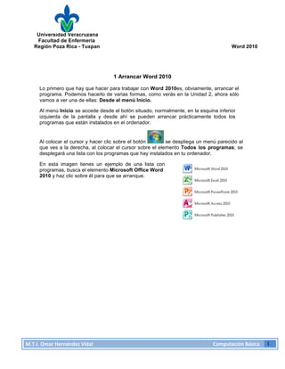 Universidad Veracruzana
Facultad de Enfermería
Región Poza Rica - Tuxpan Word 2010
M.T.I.
Omar
Hernández
Vidal
Computación
Básica
1
1 Arrancar Word 2010
Lo primero que hay que hacer para trabajar con Word 2010es, obviamente, arrancar el
programa. Podemos hacerlo de varias formas, como verás en la Unidad 2, ahora sólo
vamos a ver una de ellas: Desde el menú Inicio.
Al menú Inicio se accede desde el botón situado, normalmente, en la esquina inferior
izquierda de la pantalla y desde ahí se pueden arrancar prácticamente todos los
programas que están instalados en el ordenador.
Al colocar el cursor y hacer clic sobre el botón se despliega un menú parecido al
que ves a la derecha, al colocar el cursor sobre el elemento Todos los programas; se
desplegará una lista con los programas que hay instalados en tu ordenador.
En esta imagen tienes un ejemplo de una lista con
programas, busca el elemento Microsoft Office Word
2010 y haz clic sobre él para que se arranque.