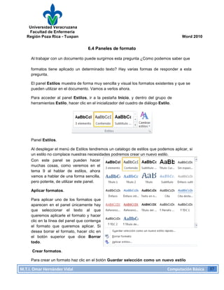 Universidad Veracruzana
Facultad de Enfermería
Región Poza Rica - Tuxpan Word 2010
M.T.I.
Omar
Hernández
Vidal
Computación
Básica
37
6.4 Paneles de formato
Al trabajar con un documento puede surgirnos esta pregunta ¿Como podemos saber que
formatos tiene aplicado un determinado texto? Hay varias formas de responder a esta
pregunta.
El panel Estilos muestra de forma muy sencilla y visual los formatos existentes y que se
pueden utilizar en el documento. Vamos a verlos ahora.
Para acceder al panel Estilos, ir a la pestaña Inicio, y dentro del grupo de
herramientas Estilo, hacer clic en el inicializador del cuadro de diálogo Estilo.
Panel Estilos.
Al desplegar el menú de Estilos tendremos un catalogo de estilos que podemos aplicar, si
un estilo no complace nuestras necesidades podremos crear un nuevo estilo.
Con este panel se pueden hacer
muchas cosas, como veremos en el
tema 9 al hablar de estilos, ahora
vamos a hablar de una forma sencilla,
pero potente, de utilizar este panel.
Aplicar formatos.
Para aplicar uno de los formatos que
aparecen en el panel únicamente hay
que seleccionar el texto al que
queremos aplicarle el formato y hacer
clic en la línea del panel que contenga
el formato que queremos aplicar. Si
desea borrar el formato, hacer clic en
el botón superior que dice Borrar
todo.
Crear formatos.
Para crear un formato haz clic en el botón Guardar selección como un nuevo estilo