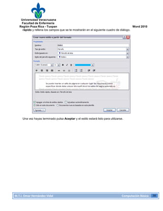 Universidad Veracruzana
Facultad de Enfermería
Región Poza Rica - Tuxpan Word 2010
M.T.I.
Omar
Hernández
Vidal
Computación
Básica
38
rápido y rellena los campos que se te mostrarán en el siguiente cuadro de diálogo.
Una vez hayas terminado pulsa Aceptar y el estilo estará listo para utilizarse.
