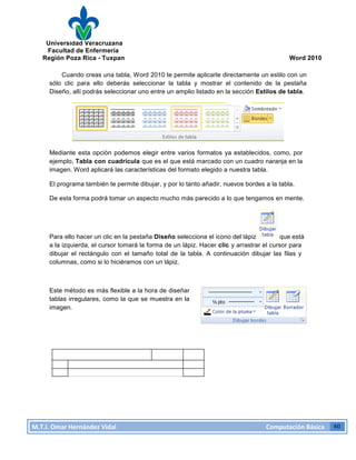 Universidad Veracruzana
Facultad de Enfermería
Región Poza Rica - Tuxpan Word 2010
M.T.I.
Omar
Hernández
Vidal
Computación
Básica
40
Cuando creas una tabla, Word 2010 te permite aplicarle directamente un estilo con un
sólo clic para ello deberás seleccionar la tabla y mostrar el contenido de la pestaña
Diseño, allí podrás seleccionar uno entre un amplio listado en la sección Estilos de tabla.
Mediante esta opción podemos elegir entre varios formatos ya establecidos, como, por
ejemplo, Tabla con cuadrícula que es el que está marcado con un cuadro naranja en la
imagen. Word aplicará las características del formato elegido a nuestra tabla.
El programa también te permite dibujar, y por lo tanto añadir, nuevos bordes a la tabla.
De esta forma podrá tomar un aspecto mucho más parecido a lo que tengamos en mente.
Para ello hacer un clic en la pestaña Diseño selecciona el icono del lápiz que está
a la izquierda, el cursor tomará la forma de un lápiz. Hacer clic y arrastrar el cursor para
dibujar el rectángulo con el tamaño total de la tabla. A continuación dibujar las filas y
columnas, como si lo hiciéramos con un lápiz.
Este método es más flexible a la hora de diseñar
tablas irregulares, como la que se muestra en la
imagen.