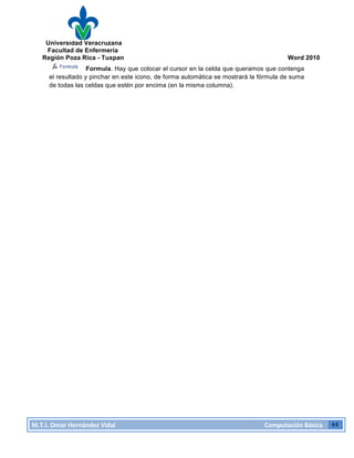 Universidad Veracruzana
Facultad de Enfermería
Región Poza Rica - Tuxpan Word 2010
M.T.I.
Omar
Hernández
Vidal
Computación
Básica
44
Formula. Hay que colocar el cursor en la celda que queramos que contenga
el resultado y pinchar en este icono, de forma automática se mostrará la fórmula de suma
de todas las celdas que estén por encima (en la misma columna).