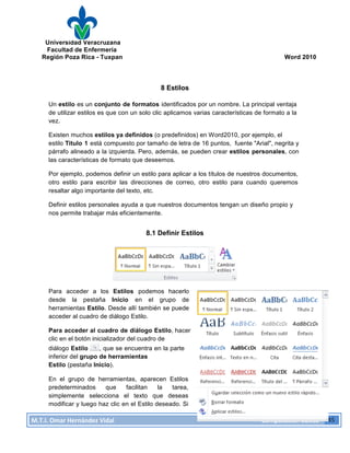 Universidad Veracruzana
Facultad de Enfermería
Región Poza Rica - Tuxpan Word 2010
M.T.I.
Omar
Hernández
Vidal
Computación
Básica
45
8 Estilos
Un estilo es un conjunto de formatos identificados por un nombre. La principal ventaja
de utilizar estilos es que con un solo clic aplicamos varias características de formato a la
vez.
Existen muchos estilos ya definidos (o predefinidos) en Word2010, por ejemplo, el
estilo Titulo 1 está compuesto por tamaño de letra de 16 puntos, fuente "Arial", negrita y
párrafo alineado a la izquierda. Pero, además, se pueden crear estilos personales, con
las características de formato que deseemos.
Por ejemplo, podemos definir un estilo para aplicar a los títulos de nuestros documentos,
otro estilo para escribir las direcciones de correo, otro estilo para cuando queremos
resaltar algo importante del texto, etc.
Definir estilos personales ayuda a que nuestros documentos tengan un diseño propio y
nos permite trabajar más eficientemente.
8.1 Definir Estilos
Para acceder a los Estilos podemos hacerlo
desde la pestaña Inicio en el grupo de
herramientas Estilo. Desde allí también se puede
acceder al cuadro de diálogo Estilo.
Para acceder al cuadro de diálogo Estilo, hacer
clic en el botón inicializador del cuadro de
diálogo Estilo , que se encuentra en la parte
inferior del grupo de herramientas
Estilo (pestaña Inicio).
En el grupo de herramientas, aparecen Estilos
predeterminados que facilitan la tarea,
simplemente selecciona el texto que deseas
modificar y luego haz clic en el Estilo deseado. Si