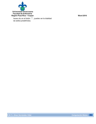 Universidad Veracruzana
Facultad de Enfermería
Región Poza Rica - Tuxpan Word 2010
M.T.I.
Omar
Hernández
Vidal
Computación
Básica
46
haces clic en el botón , puedes ver la totalidad
de estilos predefinidos.