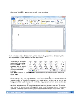 M.T.I.
Omar
Hernández
Vidal
Computación
Básica
2
Al arrancar Word 2010 aparece una pantalla inicial como ésta.
Ahora vamos a explicar cómo escribir tu primer documento, y aprenderás cómo corregir los
pequeños errores y cómo desplazarte por el documento.
Al escribir un texto hay
que teclearlo sin pulsar
la tecla INTRO; cuando
llegues al final de la línea,
observarás cómo salta
automáticamente de
línea. (La
tecla INTRO también se llama ENTER o retorno de carro; en el teclado de la imagen se
llama "ent").
Observarás que hay una pequeña barra vertical parpadeante que va avanzando según
vas escribiendo, se llama punto de inserción, y nos sirve para saber dónde se va a escribir
la siguiente letra que tecleemos. No confundas el punto de inserción con el puntero del
ratón que tiene esta forma cuando está dentro del área de texto y esta otra cuando
está encima de los menús, e incluso puede tomar otras formas que iremos viendo más
adelante. También puedes ver una raya horizontal como ésta que indica dónde acaba