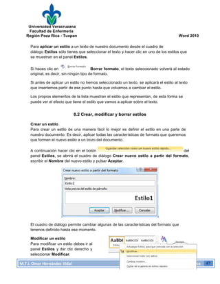 Universidad Veracruzana
Facultad de Enfermería
Región Poza Rica - Tuxpan Word 2010
M.T.I.
Omar
Hernández
Vidal
Computación
Básica
47
Para aplicar un estilo a un texto de nuestro documento desde el cuadro de
diálogo Estilos sólo tienes que seleccionar el texto y hacer clic en uno de los estilos que
se muestran en el panel Estilos.
Si haces clic en Borrar formato, el texto seleccionado volverá al estado
original, es decir, sin ningún tipo de formato.
Si antes de aplicar un estilo no hemos seleccionado un texto, se aplicará el estilo al texto
que insertemos partir de ese punto hasta que volvamos a cambiar el estilo.
Los propios elementos de la lista muestran el estilo que representan, de esta forma se
puede ver el efecto que tiene el estilo que vamos a aplicar sobre el texto.
8.2 Crear, modificar y borrar estilos
Crear un estilo
Para crear un estilo de una manera fácil lo mejor es definir el estilo en una parte de
nuestro documento. Es decir, aplicar todas las características de formato que queremos
que formen el nuevo estilo a un trozo del documento.
A continuación hacer clic en el botón del
panel Estilos, se abrirá el cuadro de diálogo Crear nuevo estilo a partir del formato,
escribir el Nombre del nuevo estilo y pulsar Aceptar.
El cuadro de diálogo permite cambiar algunas de las características del formato que
tenenos definido hasta ese momento.
Modificar un estilo
Para modificar un estilo debes ir al
panel Estilos y dar clic derecho y
seleccionar Modificar.