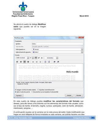 Universidad Veracruzana
Facultad de Enfermería
Región Poza Rica - Tuxpan Word 2010
M.T.I.
Omar
Hernández
Vidal
Computación
Básica
48
Se abrirá el cuadro de diálogo Modificar
estilo que puedes ver en la imagen
siguiente.
En este cuadro de diálogo puedes modificar las características del formato que
desees, para ello tienes unos botones con los elementos del formato más usuales, como
son el tipo de fuente, el tamaño, negrita, cursiva, subrayado, color de fuente, alineación,
interlineado, sangrías, ...
A continuación puedes ver la ventana con la vista previa del estilo. Cada modificación que
hagas se verá reflejada de forma inmediata en esta ventana, así podrás hacerte una idea