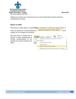 Universidad Veracruzana
Facultad de Enfermería
Región Poza Rica - Tuxpan Word 2010
M.T.I.
Omar
Hernández
Vidal
Computación
Básica
49
del nuevo aspecto del estilo.
Debajo de la ventana de la vista previa hay una línea donde están descritas todas las
características del estilo.
Borrar un estilo
Para borrar un estilo debes ir al panel Estilos y seleccionar el estilo que quieres borrar, al
hacer clic derecho en el estilo seleccionar como
puedes ver en la imagen de la derecha.
Hay que tener en cuenta que al
eliminar un estilo, desaparecerá el
formato correspondiente de los
párrafos que tuvieran aplicado ese
estilo.