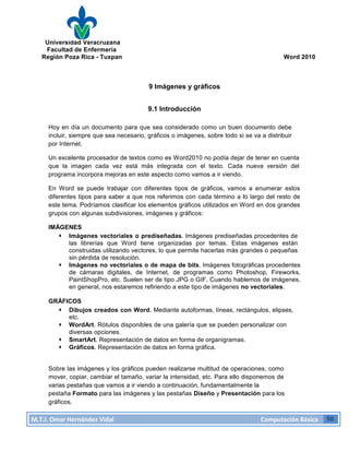 Universidad Veracruzana
Facultad de Enfermería
Región Poza Rica - Tuxpan Word 2010
M.T.I.
Omar
Hernández
Vidal
Computación
Básica
50
9 Imágenes y gráficos
9.1 Introducción
Hoy en día un documento para que sea considerado como un buen documento debe
incluir, siempre que sea necesario, gráficos o imágenes, sobre todo si se va a distribuir
por Internet.
Un excelente procesador de textos como es Word2010 no podía dejar de tener en cuenta
que la imagen cada vez está más integrada con el texto. Cada nueva versión del
programa incorpora mejoras en este aspecto como vamos a ir viendo.
En Word se puede trabajar con diferentes tipos de gráficos, vamos a enumerar estos
diferentes tipos para saber a que nos referimos con cada término a lo largo del resto de
este tema. Podríamos clasificar los elementos gráficos utilizados en Word en dos grandes
grupos con algunas subdivisiones, imágenes y gráficos:
IMÁGENES
· Imágenes vectoriales o prediseñadas. Imágenes prediseñadas procedentes de
las librerías que Word tiene organizadas por temas. Estas imágenes están
construidas utilizando vectores, lo que permite hacerlas más grandes o pequeñas
sin pérdida de resolución.
· Imágenes no vectoriales o de mapa de bits. Imágenes fotográficas procedentes
de cámaras digitales, de Internet, de programas como Photoshop, Fireworks,
PaintShopPro, etc. Suelen ser de tipo JPG o GIF. Cuando hablemos de imágenes,
en general, nos estaremos refiriendo a este tipo de imágenes no vectoriales.
GRÁFICOS
· Dibujos creados con Word. Mediante autoformas, líneas, rectángulos, elipses,
etc.
· WordArt. Rótulos disponibles de una galería que se pueden personalizar con
diversas opciones.
· SmartArt. Representación de datos en forma de organigramas.
· Gráficos. Representación de datos en forma gráfica.
Sobre las imágenes y los gráficos pueden realizarse multitud de operaciones, como
mover, copiar, cambiar el tamaño, variar la intensidad, etc. Para ello disponemos de
varias pestañas que vamos a ir viendo a continuación, fundamentalmente la
pestaña Formato para las imágenes y las pestañas Diseño y Presentación para los
gráficos.