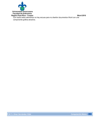 Universidad Veracruzana
Facultad de Enfermería
Región Poza Rica - Tuxpan Word 2010
M.T.I.
Omar
Hernández
Vidal
Computación
Básica
51
Con todos estos elementos no hay excusa para no diseñar documentos Word con una
componente gráfica atractiva.